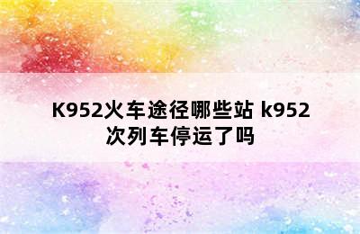 K952火车途径哪些站 k952次列车停运了吗